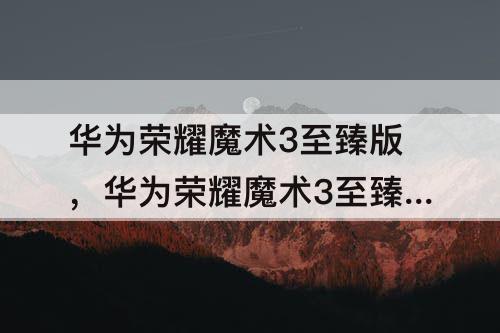 华为荣耀魔术3至臻版，华为荣耀魔术3至臻版怎么样
