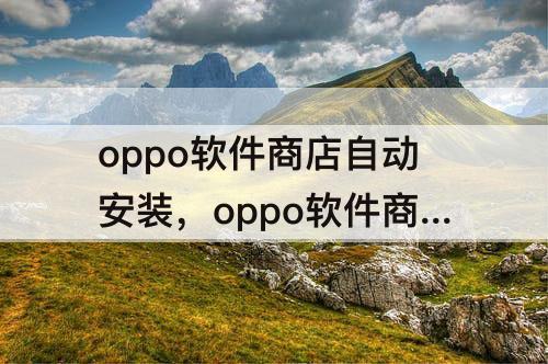 oppo软件商店自动安装，oppo软件商店自动安装app怎么关闭