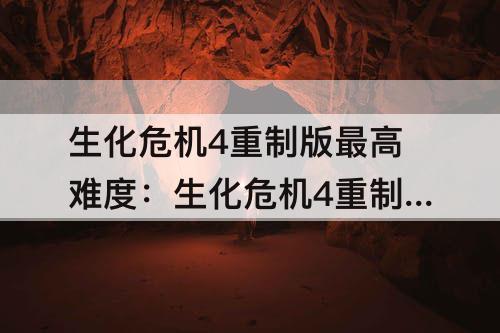 生化危机4重制版最高难度：生化危机4重制版最高难度S+