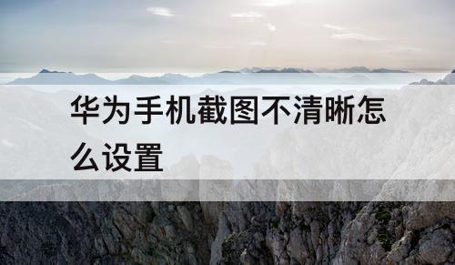 华为手机截图不清晰怎么设置