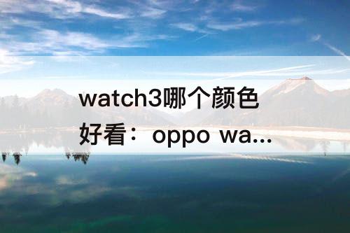 watch3哪个颜色好看：oppo watch3哪个颜色好看