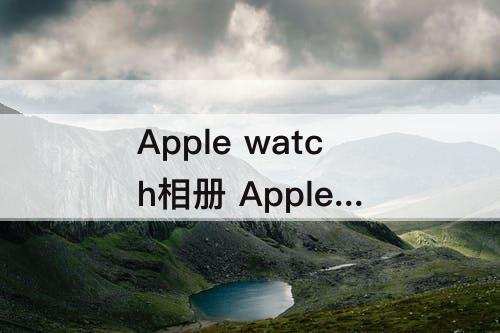 Apple watch相册 Apple Watch相册怎么更新
