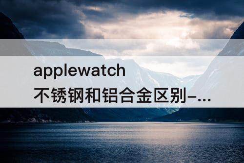 applewatch不锈钢和铝合金区别-applewatch不锈钢和铝合金区别差价
