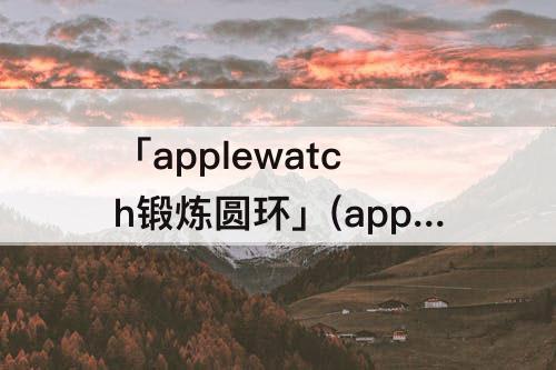 「applewatch锻炼圆环」(applewatch锻炼圆环动画)
