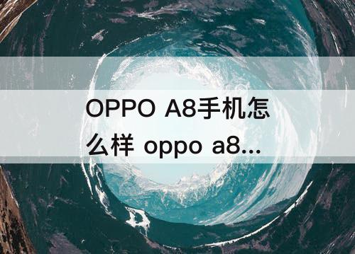 OPPO A8手机怎么样 oppo a8手机怎么样有什么特点