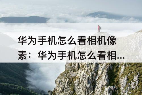 华为手机怎么看相机像素：华为手机怎么看相机像素多少万