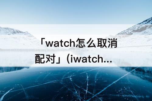 「watch怎么取消配对」(iwatch怎么取消配对需要手机放旁边吗)