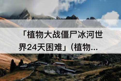 「植物大战僵尸冰河世界24天困难」(植物大战僵尸冰河世界24天困难全一阶)