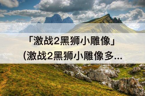 「激战2黑狮小雕像」(激战2黑狮小雕像多久刷新一次)