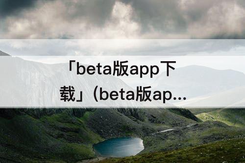 「beta版app下载」(beta版app下载文件过期怎么打开)