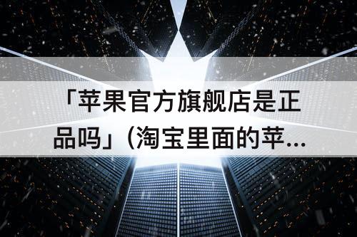 「苹果官方旗舰店是正品吗」(淘宝里面的苹果官方旗舰店是正品吗)