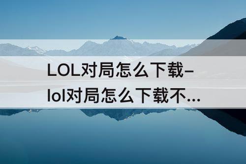 LOL对局怎么下载-lol对局怎么下载不了
