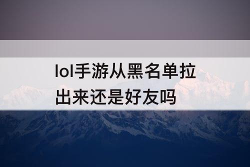 lol手游从黑名单拉出来还是好友吗