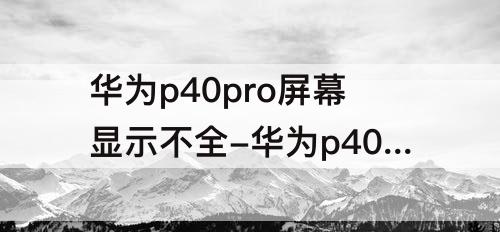 华为p40pro屏幕显示不全-华为p40pro屏幕显示不全怎么处理