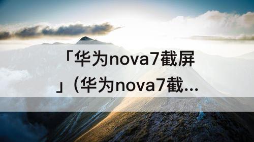 「华为nova7截屏」(华为nova7截屏怎么截长图怎么这么垃圾)