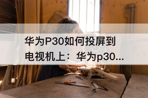 华为P30如何投屏到电视机上：华为p30如何投屏到电视机上看抖音