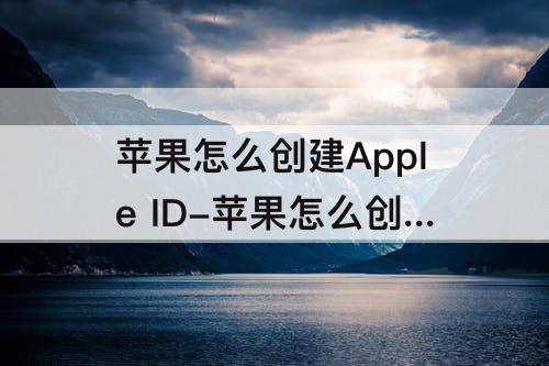 苹果怎么创建Apple ID-苹果怎么创建apple id怎么填写