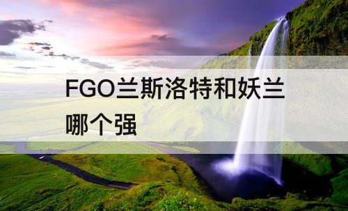 FGO兰斯洛特和妖兰哪个强