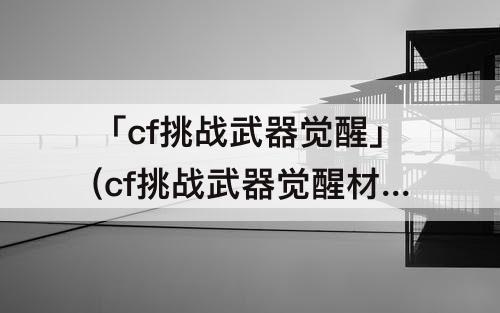 「cf挑战武器觉醒」(cf挑战武器觉醒材料)