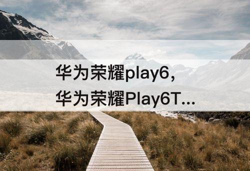 华为荣耀play6，华为荣耀Play6T和麦芒11
