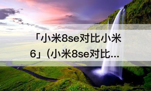 「小米8se对比小米6」(小米8se对比小米6x)