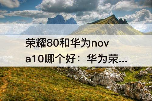 荣耀80和华为nova10哪个好：华为荣耀80和华为nova10哪个好