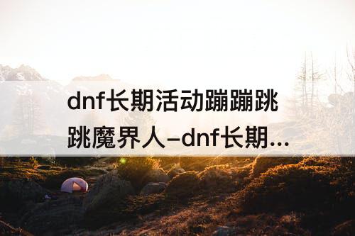 dnf长期活动蹦蹦跳跳魔界人-dnf长期活动蹦蹦跳跳魔界人为什么我打不开第3关