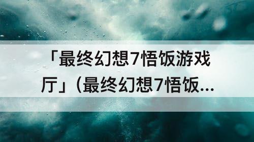 「最终幻想7悟饭游戏厅」(最终幻想7悟饭游戏厅金手指)