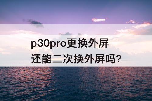 p30pro更换外屏还能二次换外屏吗?