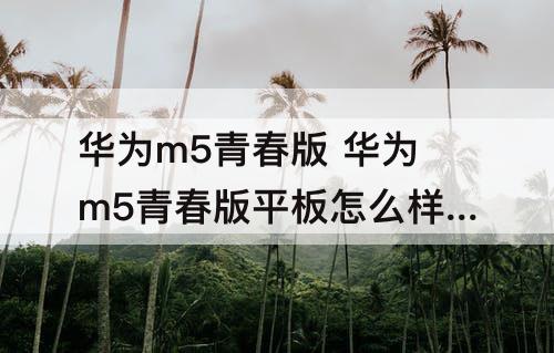 华为m5青春版 华为m5青春版平板怎么样值得买不
