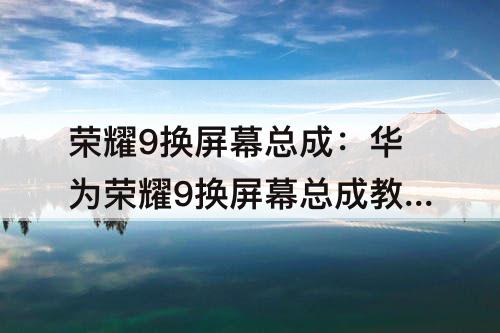 荣耀9换屏幕总成：华为荣耀9换屏幕总成教程