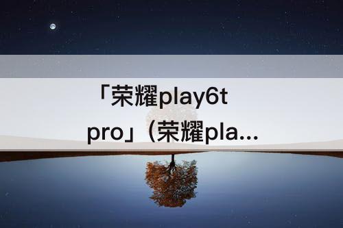 「荣耀play6t pro」(荣耀play6t pro配置好不好)