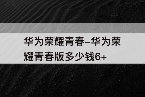 华为荣耀青春-华为荣耀青春版多少钱6+