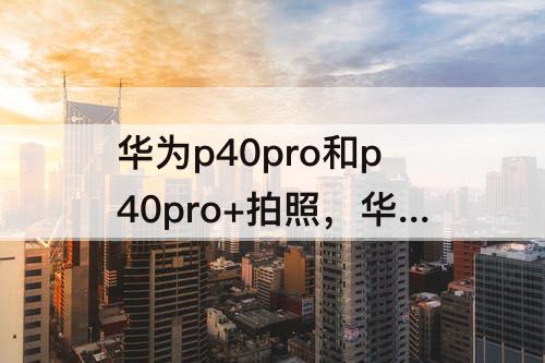 华为p40pro和p40pro+拍照,华为p40pro和p40pro+拍照测评