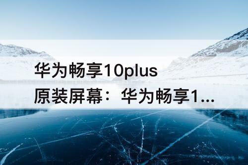 华为畅享10plus原装屏幕:华为畅享10Plus原装屏幕多少钱?