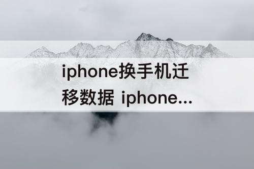 iphone换手机迁移数据 iphone换手机迁移数据可以保存多久