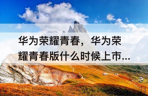 华为荣耀青春,华为荣耀青春版什么时候上市的