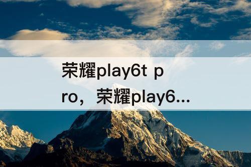 荣耀play6t pro,荣耀play6t pro值得买吗