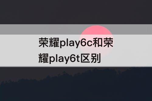 荣耀play6c和荣耀play6t区别
