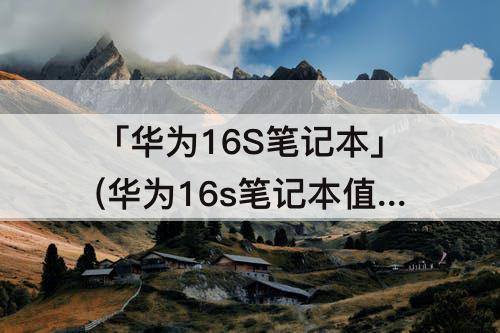 「华为16S笔记本」(华为16s笔记本值得买吗)