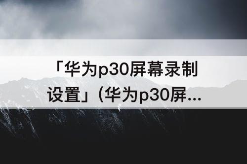 「华为p30屏幕录制设置」(华为p30屏幕录制设置在哪开启)