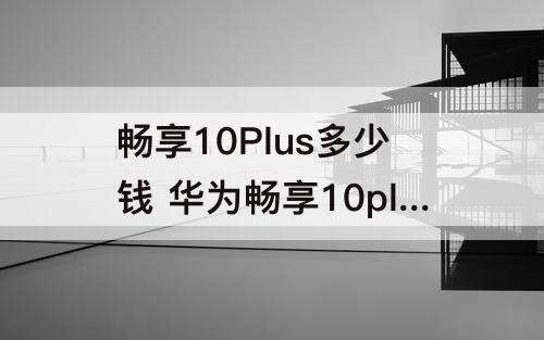 畅享10Plus多少钱 华为畅享10plus多少钱一部