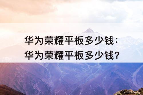 华为荣耀平板多少钱:华为荣耀平板多少钱?