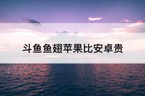 斗鱼鱼翅苹果比安卓贵