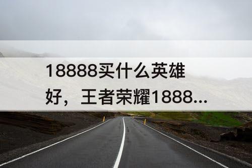 18888买什么英雄好,王者荣耀18888买什么英雄好上分